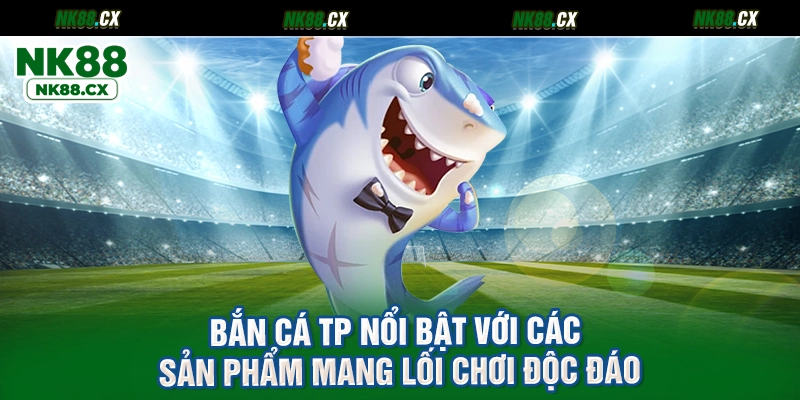 Bắn cá TP nổi bật với các sản phẩm mang lối chơi độc đáo